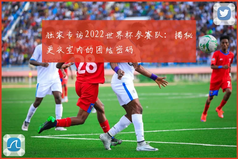 独家专访2022世界杯参赛队:揭秘更衣室内的团结密码