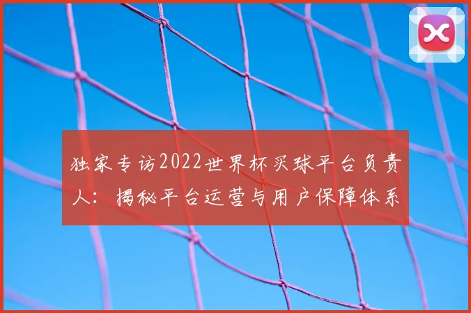 独家专访2022世界杯买球平台负责人:揭秘平台运营与用户保障体系