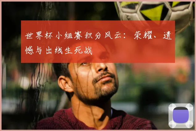 世界杯小组赛积分风云:荣耀、遗憾与出线生死战