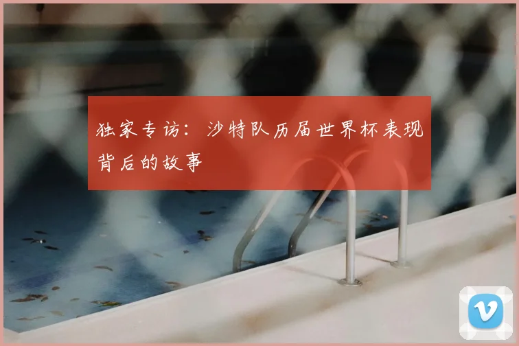独家专访：沙特队历届世界杯表现背后的故事