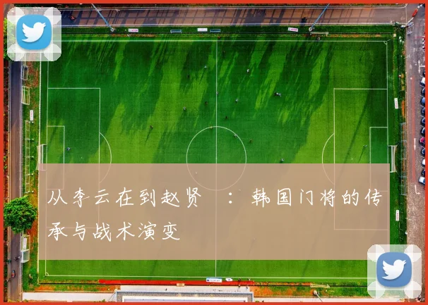 从李云在到赵贤祐：韩国门将的传承与战术演变