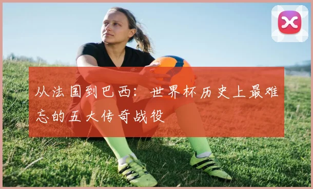 从法国到巴西：世界杯历史上最难忘的五大传奇战役