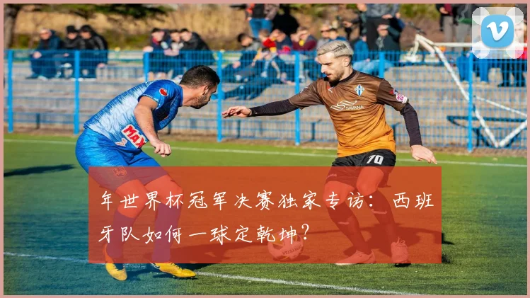 年世界杯冠军决赛独家专访:西班牙队如何一球定乾坤?