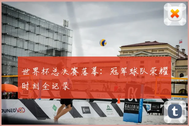 世界杯总决赛落幕：冠军球队荣耀时刻全记录
