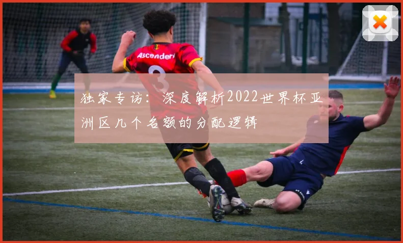 独家专访：深度解析2022世界杯亚洲区几个名额的分配逻辑