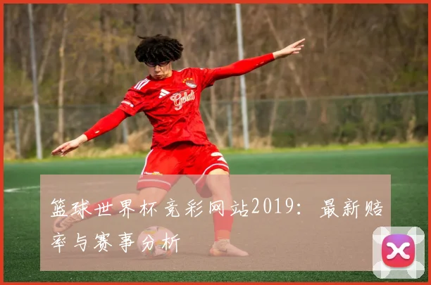 篮球世界杯竞彩网站2019:最新赔率与赛事分析
