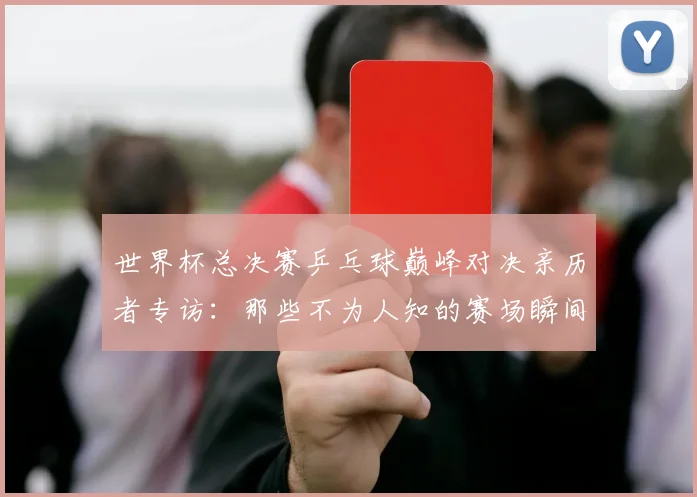 世界杯总决赛乒乓球巅峰对决亲历者专访：那些不为人知的赛场瞬间