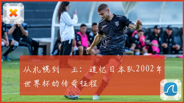 从札幌到埼玉：追忆日本队2002年世界杯的传奇征程