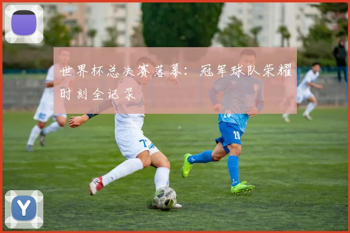 世界杯总决赛落幕：冠军球队荣耀时刻全记录