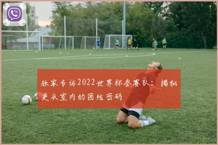 独家专访2022世界杯参赛队:揭秘更衣室内的团结密码
