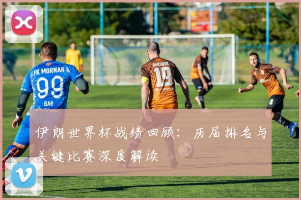 伊朗世界杯战绩回顾：历届排名与关键比赛深度解读