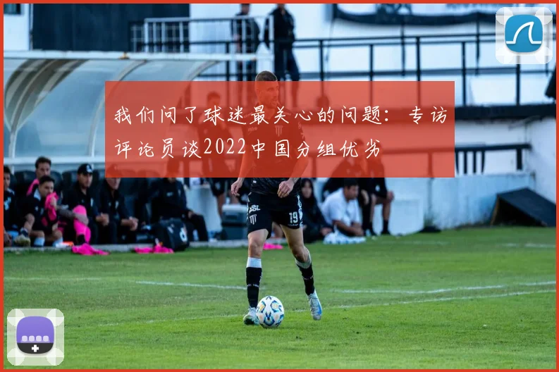 我们问了球迷最关心的问题：专访评论员谈2022中国分组优劣