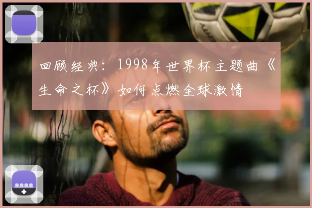 回顾经典：1998年世界杯主题曲《生命之杯》如何点燃全球激情