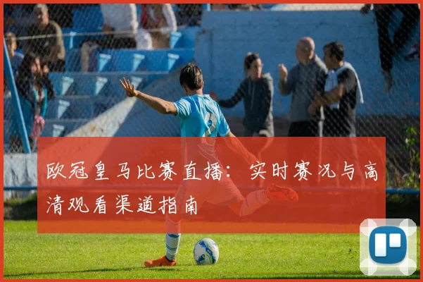 欧冠皇马比赛直播：实时赛况与高清观看渠道指南