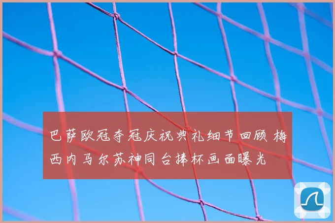 巴萨欧冠夺冠庆祝典礼细节回顾 梅西内马尔苏神同台捧杯画面曝光