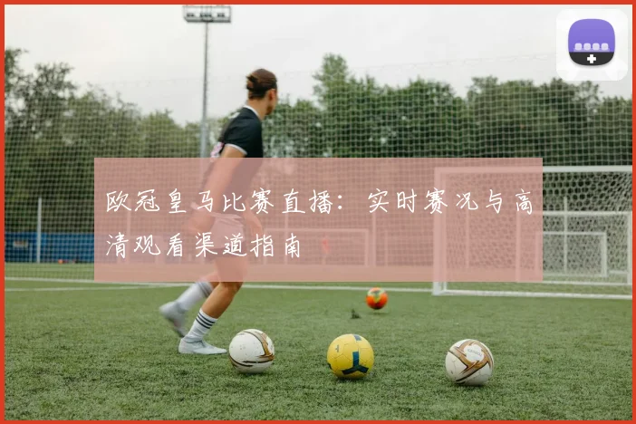 欧冠皇马比赛直播：实时赛况与高清观看渠道指南