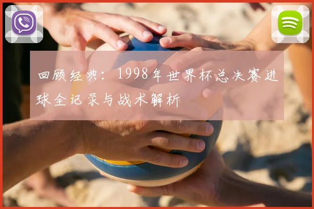 回顾经典：1998年世界杯总决赛进球全记录与战术解析