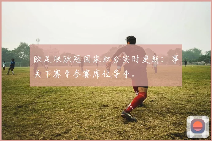 欧足联欧冠国家积分实时更新：事关下赛季参赛席位争夺。