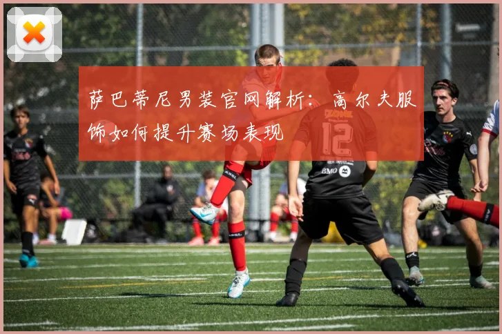 萨巴蒂尼男装官网解析：高尔夫服饰如何提升赛场表现