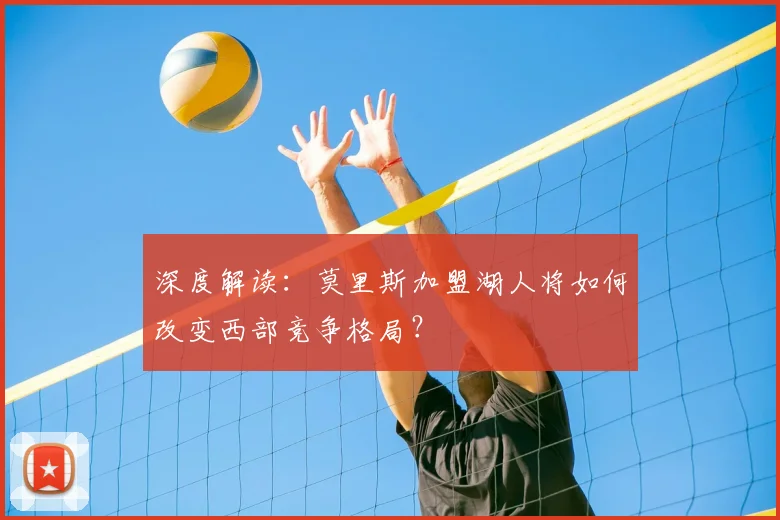 深度解读:莫里斯加盟湖人将如何改变西部竞争格局?