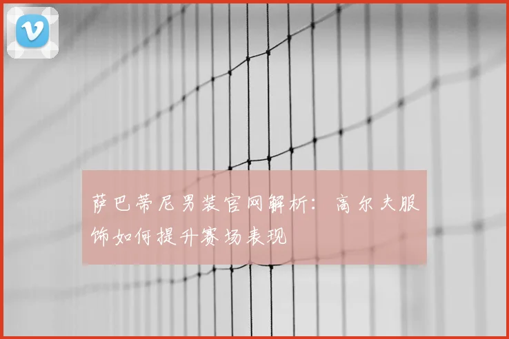 萨巴蒂尼男装官网解析：高尔夫服饰如何提升赛场表现