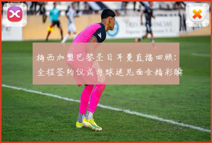 梅西加盟巴黎圣日耳曼直播回顾：全程签约仪式与球迷见面会精彩瞬间